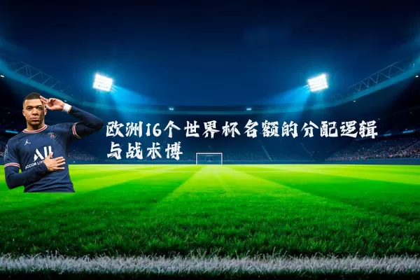 欧洲16个世界杯名额的分配逻辑与战术博弈